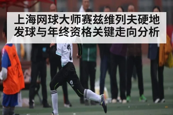 上海网球大师赛兹维列夫硬地发球与年终资格关键走向分析 - kaiyun